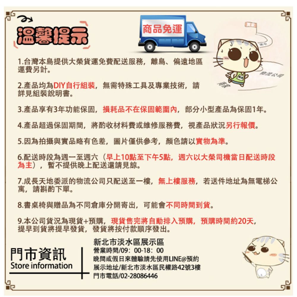 商品免運|1.台灣本島提供大榮免配送離島、偏遠地區運費另計。2.產品均為DIY自行組裝,無需特殊工具及專業技術,請詳見組裝說明書。3.產品享有3年功能保固,損耗品不在保固範圍,部分小型產品為保固1年。4.產品超過保固期間,將酌收材料費或維修服務費,視產品狀況另行報價。5.因為拍攝與實品略有色差,圖片僅供參考,顏色請以實物為準。6.配送時段為週一至週六(早上10點至下午5點,週六以大榮司機當日配送時段為主),暫不提供晚上配送還請見諒。7.成長天地委派的物流公司只配送至一樓,無服務,若送件地址為無電梯公寓,請斟酌下單。8.書桌椅與贈品為不同倉庫分開寄出,可能會不同時間到。9.本公司貨況為現貨+預購,現貨售完將自動排入預購,預購時間約20天,提早到貨將提早發貨,發貨將按付款順序發出。門市資訊Store information新北市淡水區展示區營業時間/0900-18:00晚間或假日來體驗請先使用LINE預約展示地址/新北市淡水區民權路42號3樓門市電話:02-28086446