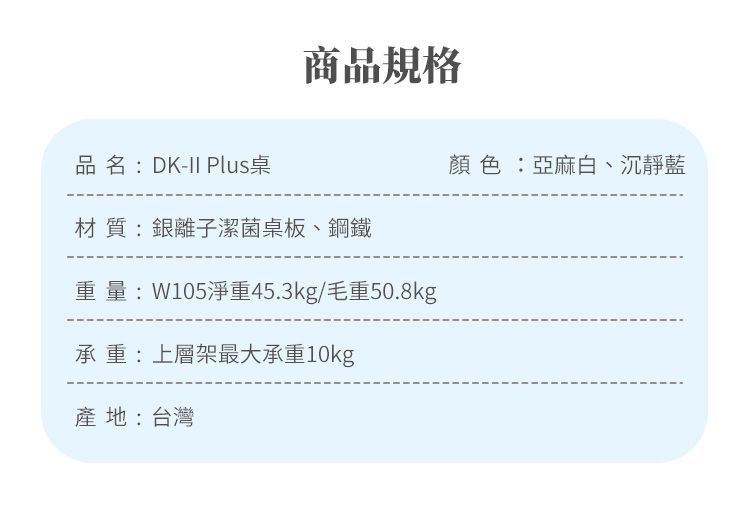 品名:DK-II Plus桌商品規格材質:銀離子潔菌桌板、鋼鐵重量:W105淨重45.3kg/毛重50.8kg承重:上層架最大承重10kg產地:台灣顏色:亞麻白、沉靜藍