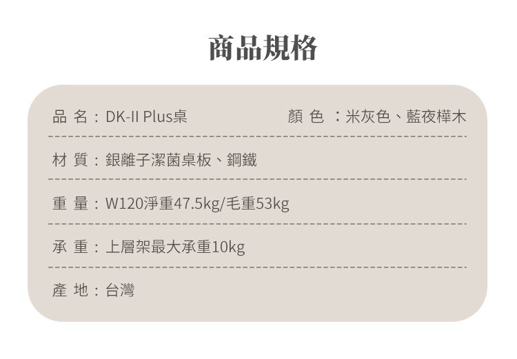 品名:DK-II Plus桌商品規格材 質:銀離子潔菌桌板、鋼鐵重量:W120淨重47.5kg/毛重53kg承 重:上層架最大承重10kg產地:台灣顏色:米灰色、藍夜樺木