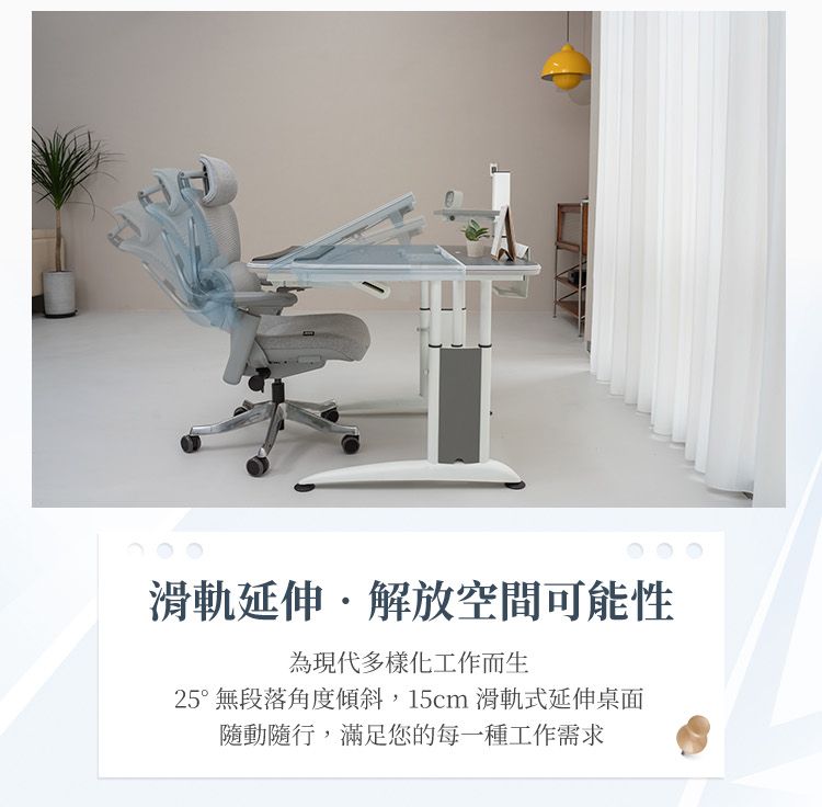 滑軌延伸解放空間可能性為現代多樣化工作而生25°無段落角度傾斜,15cm 滑軌式延伸桌面隨動隨行,滿足您的每一種工作需求