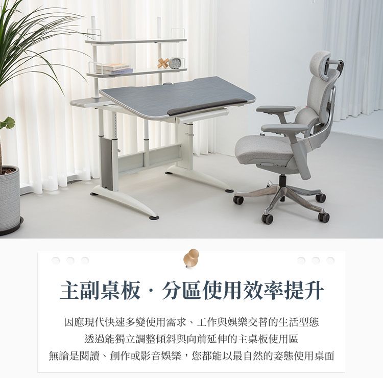 主副桌板分區使用效率提升因應現代快速多變使用需求、工作與娛樂交替的生活型態透過能獨立調整傾斜與向前延伸的主桌板使用區無論是閱讀、創作或影音娛樂,您都能以最自然的姿態使用桌面