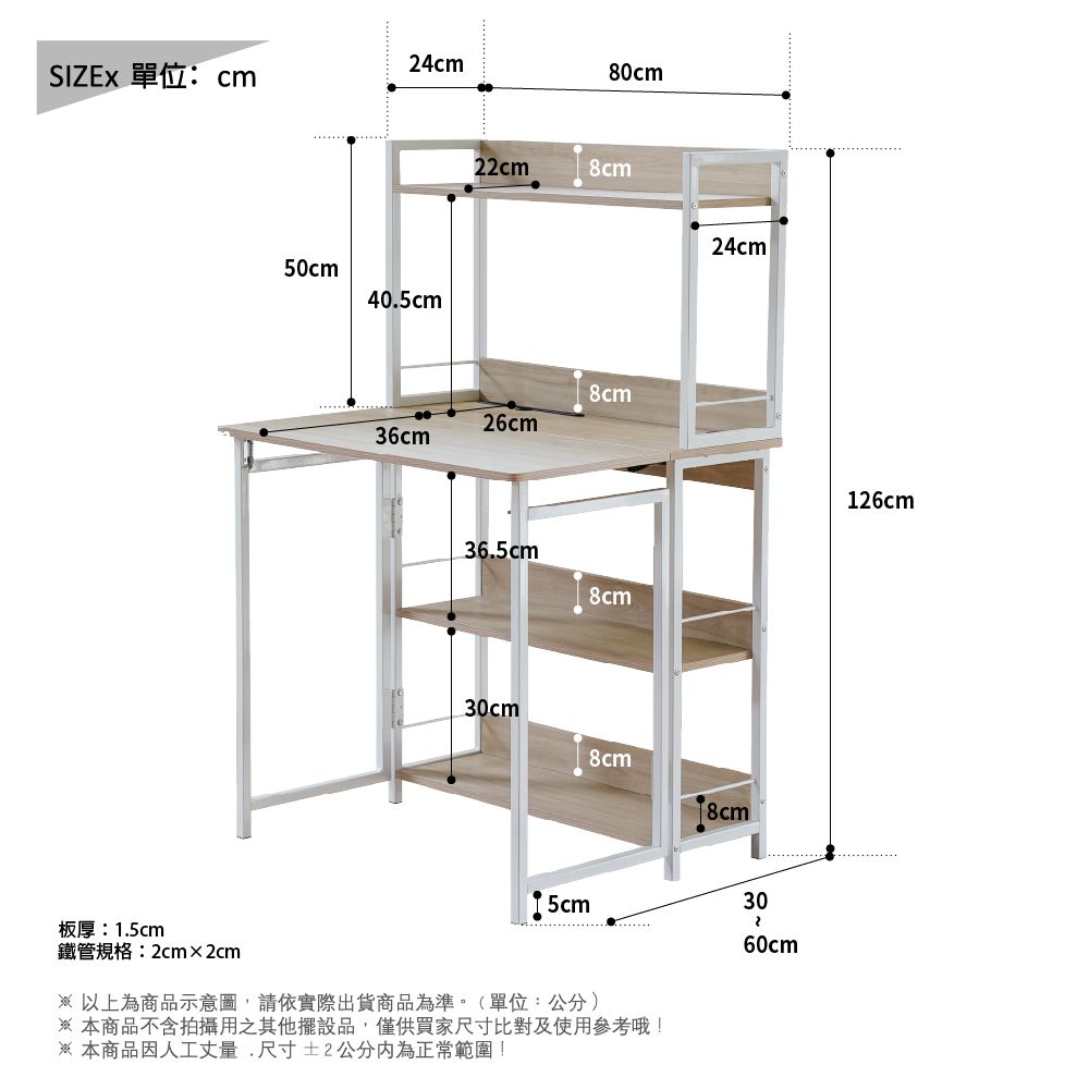 24cm 單位:cm80cm板厚:1.5cm鐵管規格:2cm×2cm50cm40.5cm22cm8cm8cm26cm36cm36.5cm8cm24cm30cm8cm8cm5cm30 以上為商品示意圖請依實際出貨商品為準。(單位:公分)本商品不含拍攝用之其他擺設品,僅供買家尺寸比對及使用參考哦!※ 本商品因人工丈量,尺寸±2公分為正常範圍!60cm126cm