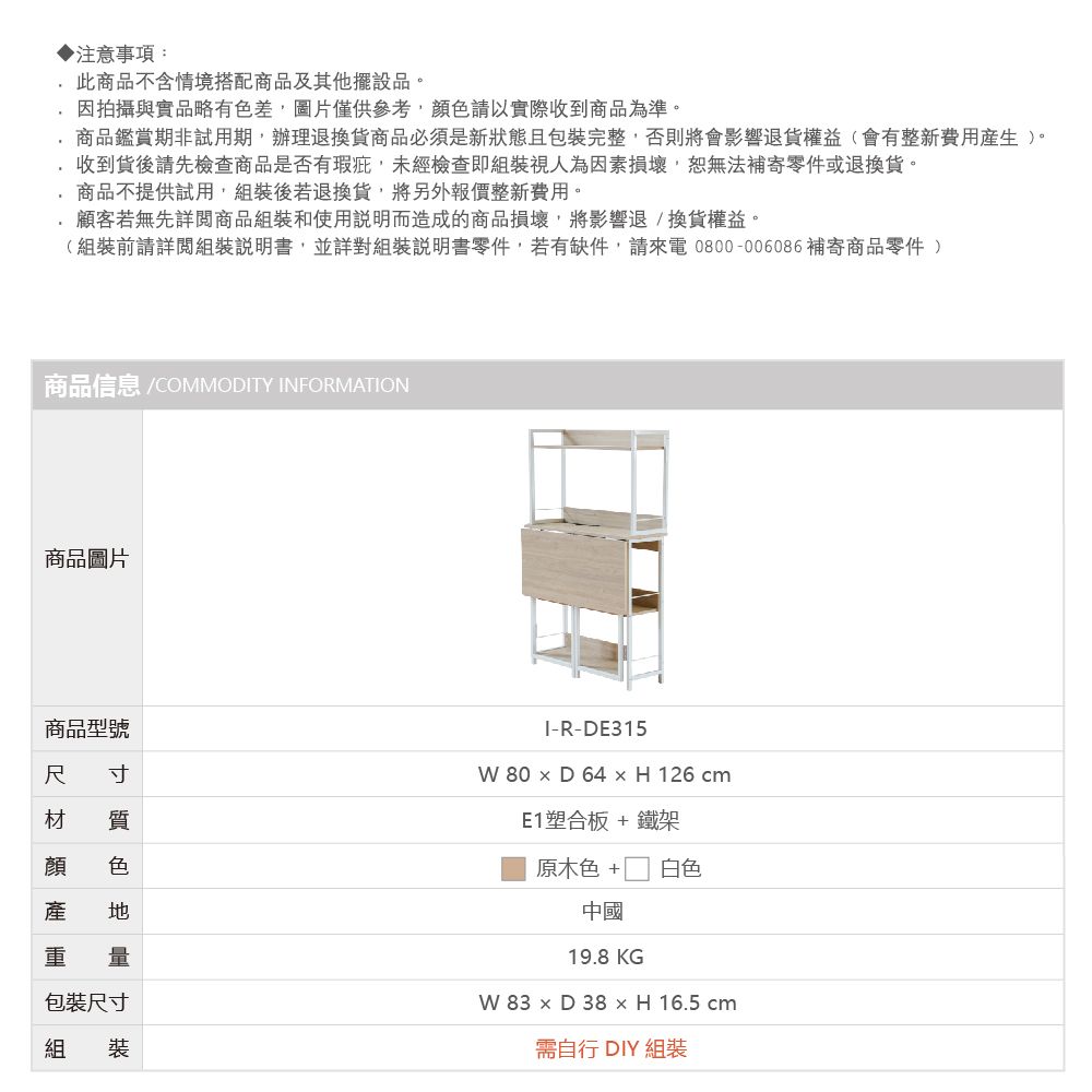 ▶注意事項:此商品不含情境搭配商品及其他擺設品。因拍攝與實品略有差,圖片,以實際收到商品為準。商品鑑賞期非試用期,辦理退換商品必須是新狀態且包裝完整,否則將會影響退貨權益(會有整新費用生)。收到貨後請先檢查商品是否有瑕疵,未經檢查即組裝視人為因素損壞,恕無法補寄零件或退換貨。商品不提供試用,組裝後若退換貨,將另外報價整新費用。顧客若無先詳閱商品組裝和使用說明而造成的商品損壞,將影響退換貨權益。(組裝前請詳閱組裝說明書,並詳對組裝說明書零件,若有缺件,請來電0800-006086補寄商品零件 )商品信息 /COMMODITY INFORMATION商品圖片商品型號尺寸材I-R-DE315 80  D 64  H 126 cm 色產產 重包裝尺寸組 裝E1塑合板+鐵架原木色 +白色中國19.8 KGW 83  D 38  H 16.5 cm需自行 DIY 組裝