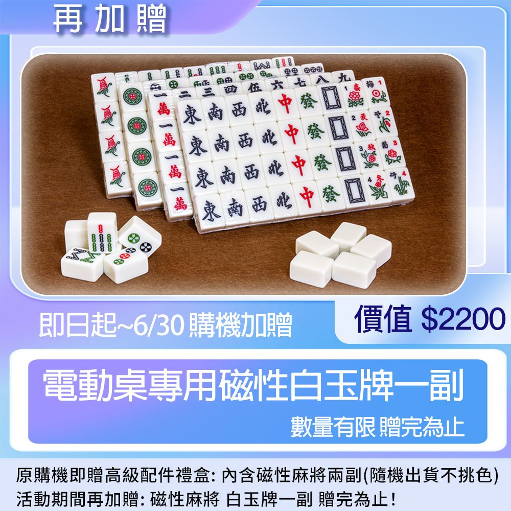 再加贈    1八九東南西北中發東南西北中發東南西北中東南西北中發即日起~6/30 購機加贈價值 $2200電動桌專用磁性白玉牌一副數量有限贈完為止原購機即贈高級配件禮盒: 內含磁性麻將兩副(隨機出貨不挑色)活動期間再加贈:磁性麻將 白玉牌一副 贈完為止!