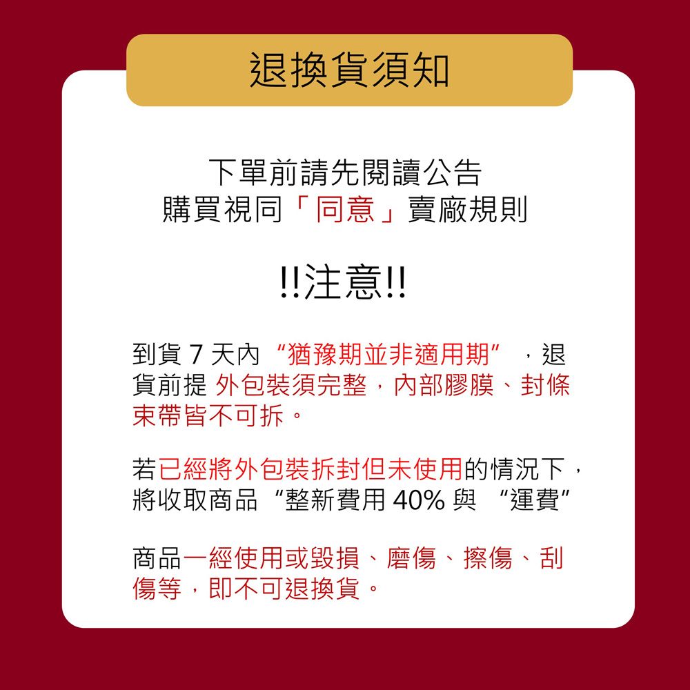 退換貨須知下單前請先閱讀公告購買視同「同意」賣廠規則!!注意!!到貨7天內“猶豫期並非適用期,退貨前提 須完整,內部膠膜、封條束帶皆不可拆若已經將外包裝但未使用的情況下,將收取商品“整新費用40% 與運費商品一經使用或毀損、磨傷、擦傷、刮傷等,即不可退換貨。