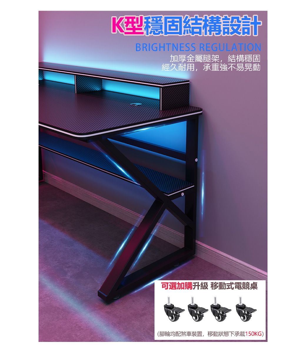 K型穩固結構設計BRIGHTNESS REGULATION加厚金屬腿架,結構穩固經久耐用,承重強不易晃動可選加購升級 移動式電競桌(腳輪均配煞車裝置,移動狀態下承載150KG)