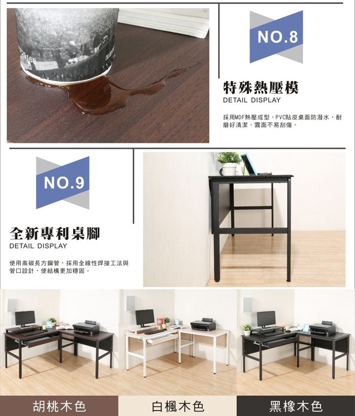 NO.9全新專利桌腳DETAIL DISPLAY使用高碳長方鋼管,採用全線性焊接工法與管口設計,使結構更加穩固。NO.8特殊熱壓模DETAIL DISPLAY採用MDF熱壓成型,PVC貼皮桌面防潑水,耐磨好清潔,霧面不易刮傷。胡桃木色白楓木色黑橡木色