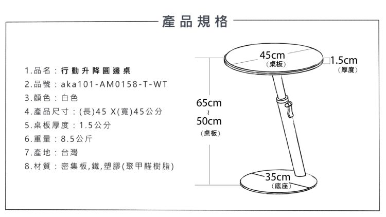 產品規格1.品名:行動升降圓邊桌2.品號:aka101-AM0158-T-WT3.颜色:白色65cm4.產品尺寸:(長)45()45公分50cm5.桌板厚度:1.5公分(桌板)6.重量:8.5公斤7.產地:台灣8.材質:密集板,鐵,塑膠(聚甲醛樹脂)45cm(桌板)(厚度)(底座)