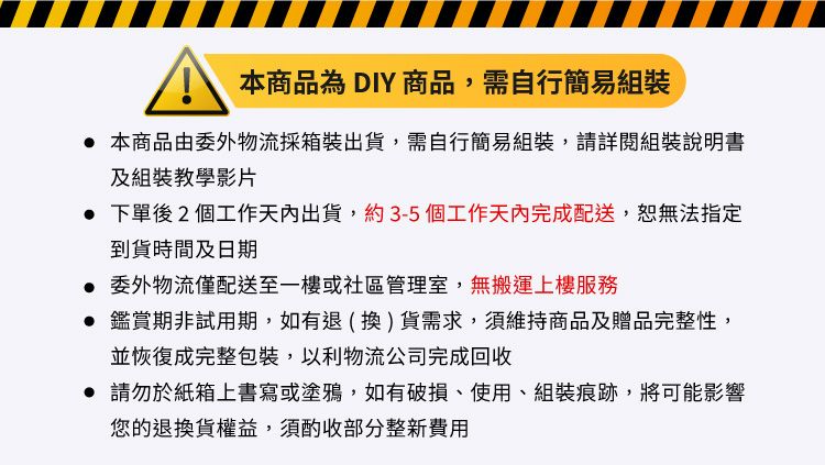 本商品為 DIY 商品,需自行簡易組裝 本商品由委外物流採箱裝出貨,需自行簡易組裝,請詳閱組裝說明書及組裝教學影片 下單後2個工作天內出貨,約3-5個工作天內完成配送,恕無法指定到貨時間及日期 委外物流僅配送至一樓或社區管理室,無搬運上樓服務 鑑賞期非試用期,如有退(換)貨需求,須維持商品及贈品完整性,並恢復成完整包裝,以利物流公司完成回收 請勿於紙箱上書寫或塗鴉,如有破損、使用、組裝痕跡,將可能影響您的退換貨權益,須酌收部分整新費用