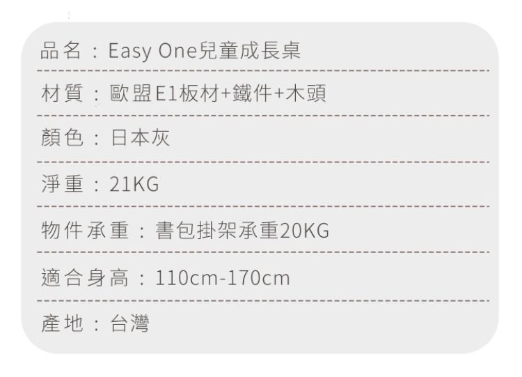 品名:Easy One兒童成長桌材質:歐盟E1板材+鐵件+木頭顏色:日本灰淨重:21KG物件承重:書包掛架承重20KG適合身高:110cm-170cm產地:台灣