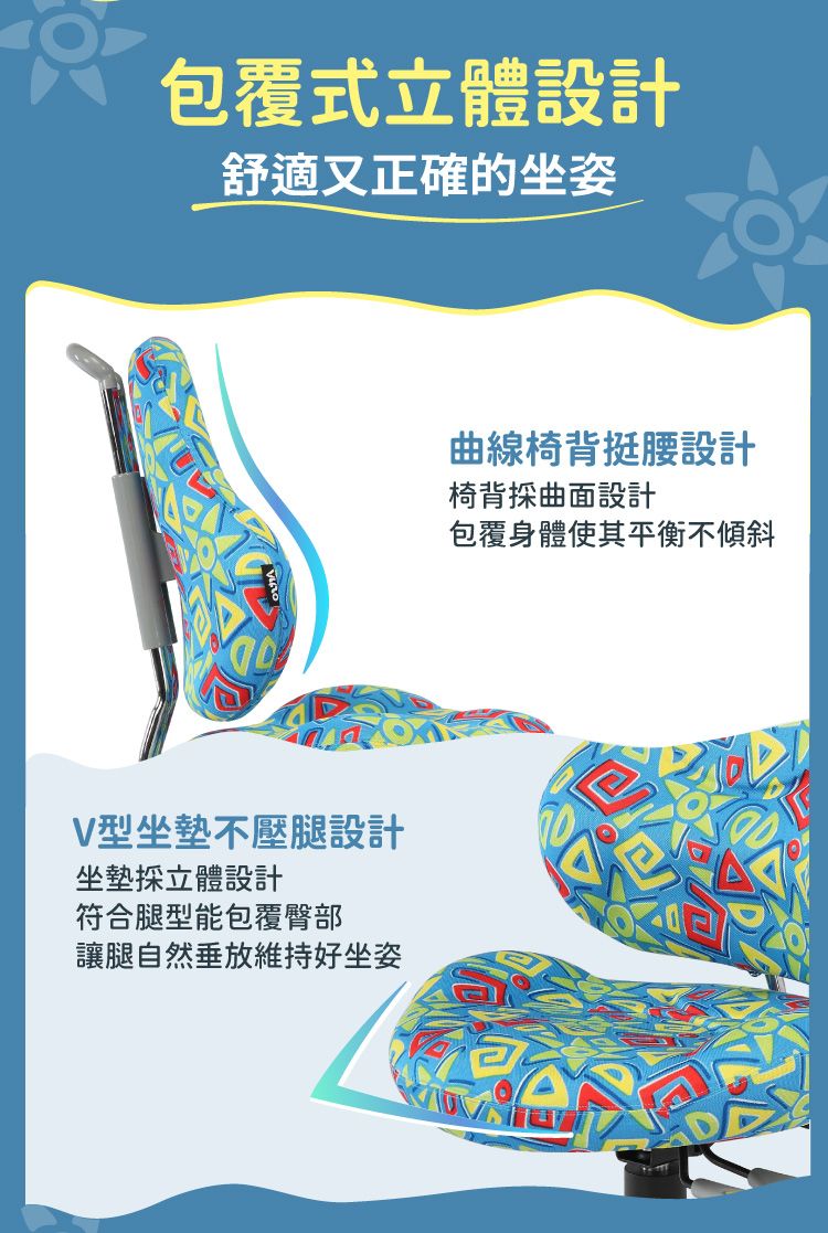 包覆式立體設計舒適又正確的坐姿V型坐墊不壓腿設計坐墊立體設計符合腿型能包覆臀部讓腿自然垂放維持好坐姿曲線椅背挺腰設計椅背採曲面設計包覆身體使其平衡不傾斜