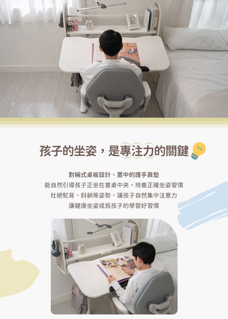 孩子的坐姿,是專注力的關鍵對稱式桌板設計、置中的護手靠墊能自然引導孩子正坐在書桌中央,培養正確坐姿習慣杜絕駝背、斜躺等姿勢,讓孩子自然集中注意力讓健康坐姿成為孩子的學習好習慣