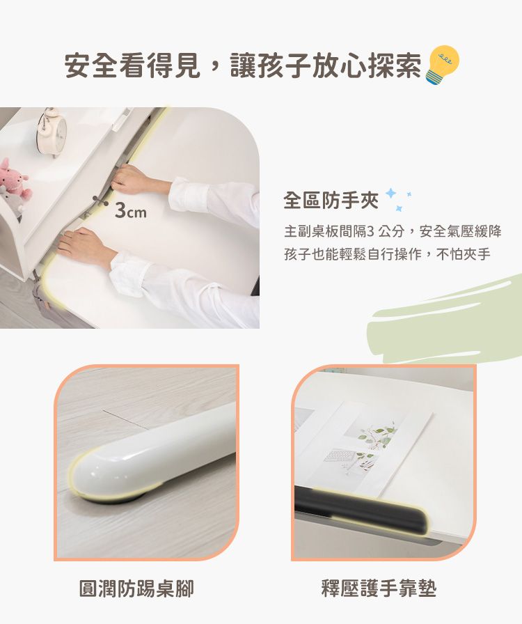 安全看得見,讓孩子放心探索全區防手夾3cm主副桌板間隔3公分,安全氣壓緩降孩子也能輕鬆自行操作,不怕夾手圓潤防踢桌腳釋壓護手靠墊