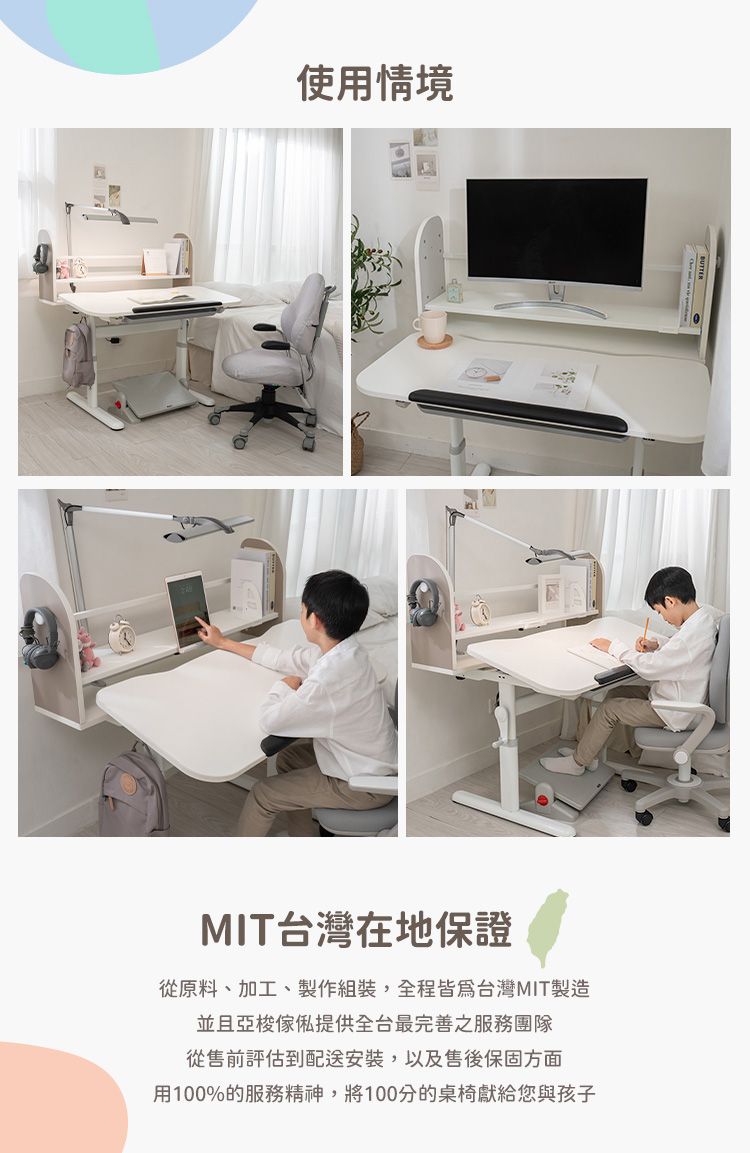 使用情境MIT台灣在地保證從原料、加工、製作組裝,全程皆為台灣MIT製造並且亞梭傢俬提供全台最完善之服務團隊從售前評估到配送安裝,以及售後保固方面用100%的服務精神,將100分的桌椅獻給您與孩子