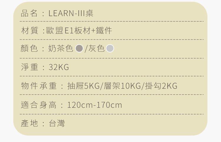 品名:LEARN-III材質:歐盟E1板材+鐵件顏色:奶茶色/灰色 淨重:32KG物件承重:抽屜5KG/層架10KG/掛勾2KG適合身高:120cm-170cm產地:台灣