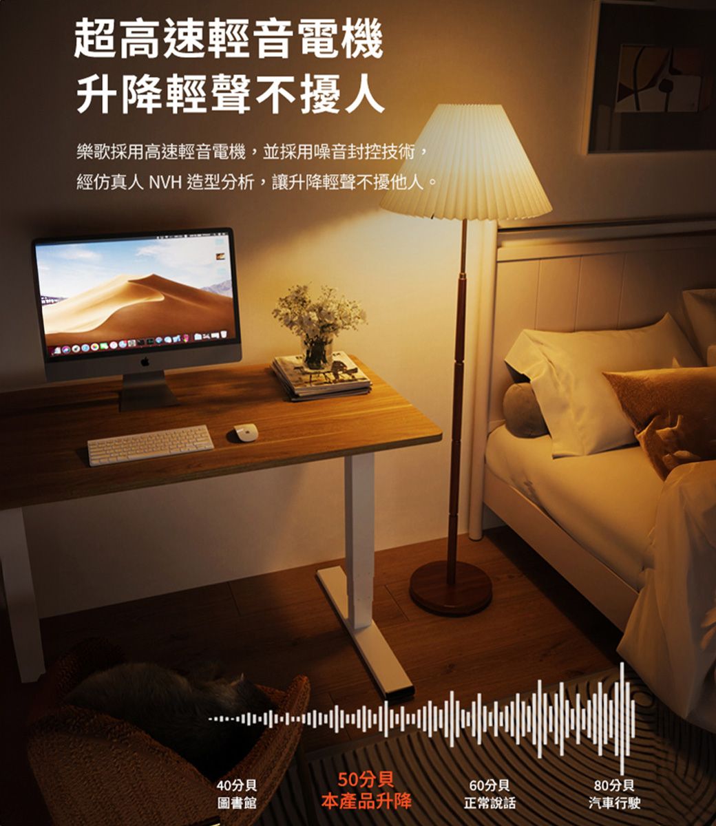 超高速輕音電機升降輕聲不擾人樂歌採用高速輕音電機,並採用噪音封控技術,經仿真人 NVH 造型分析,讓升降輕聲不擾他人。60啡分貝汽車行駛40分貝50分貝圖書館本產品升降正常說話
