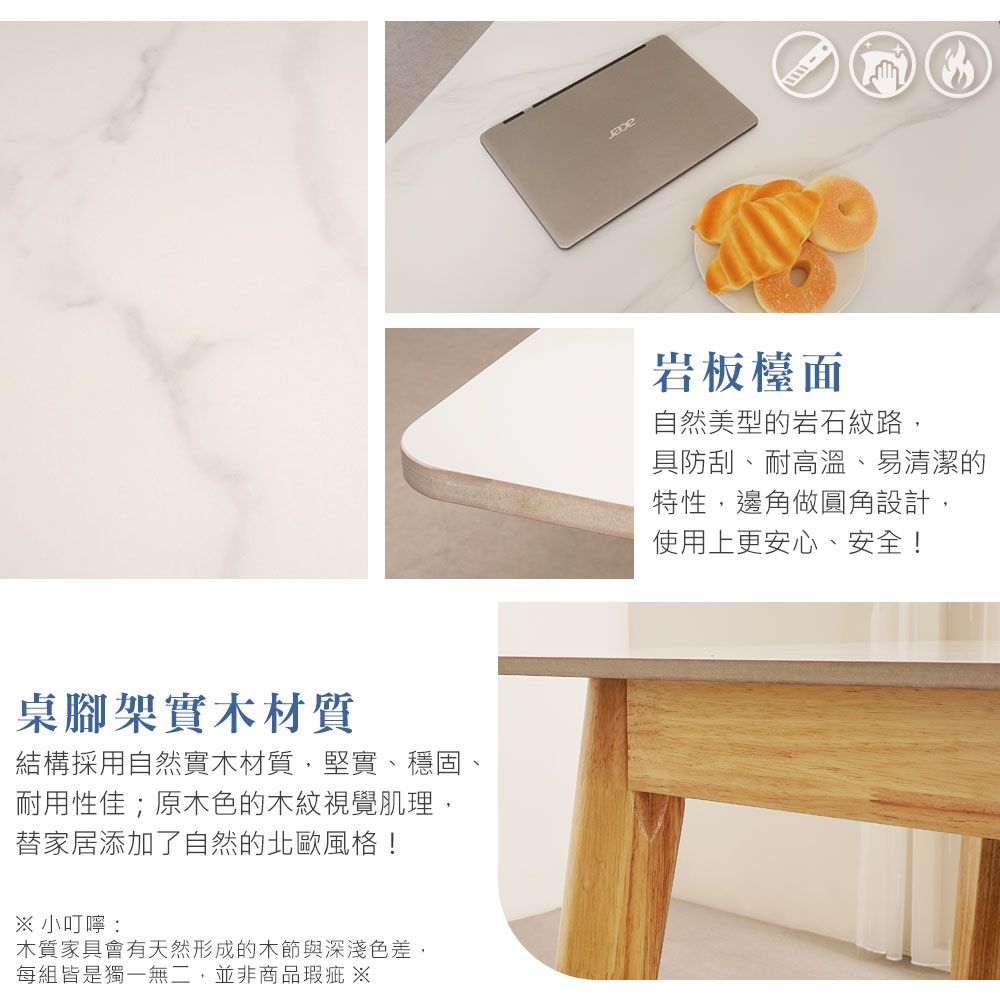 桌腳架實木材質結構採用自然實木材質,堅實、穩固耐用性佳;原木色的木紋視覺肌理,替家居添加了自然的北歐風格!※ 小叮嚀:木質家具會有天然形成的木節與深淺色差,每組皆是獨一無二,並非商品瑕疵 ※岩板檯面自然美型的岩石紋路,具防刮、耐高溫、易清潔的特性,邊角做圓角設計,使用上更安心、安全!