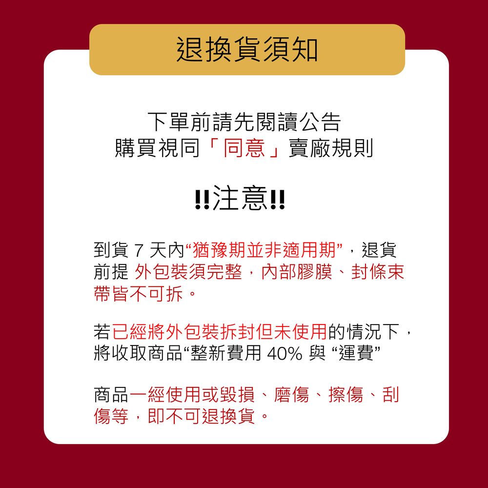 退換貨須知下單前請先閱讀公告購買視同「同意」賣廠規則!!注意!!到貨7天內“猶豫期並非適用期",退貨前提 外包裝須完整,內部膠膜、封條束帶皆不可拆。若已經將外包裝拆封但未使用的情況下,將收取商品“整新費用 40% 與“運費”商品一經使用或毀損、磨傷、擦傷、刮傷等,即不可退換貨。