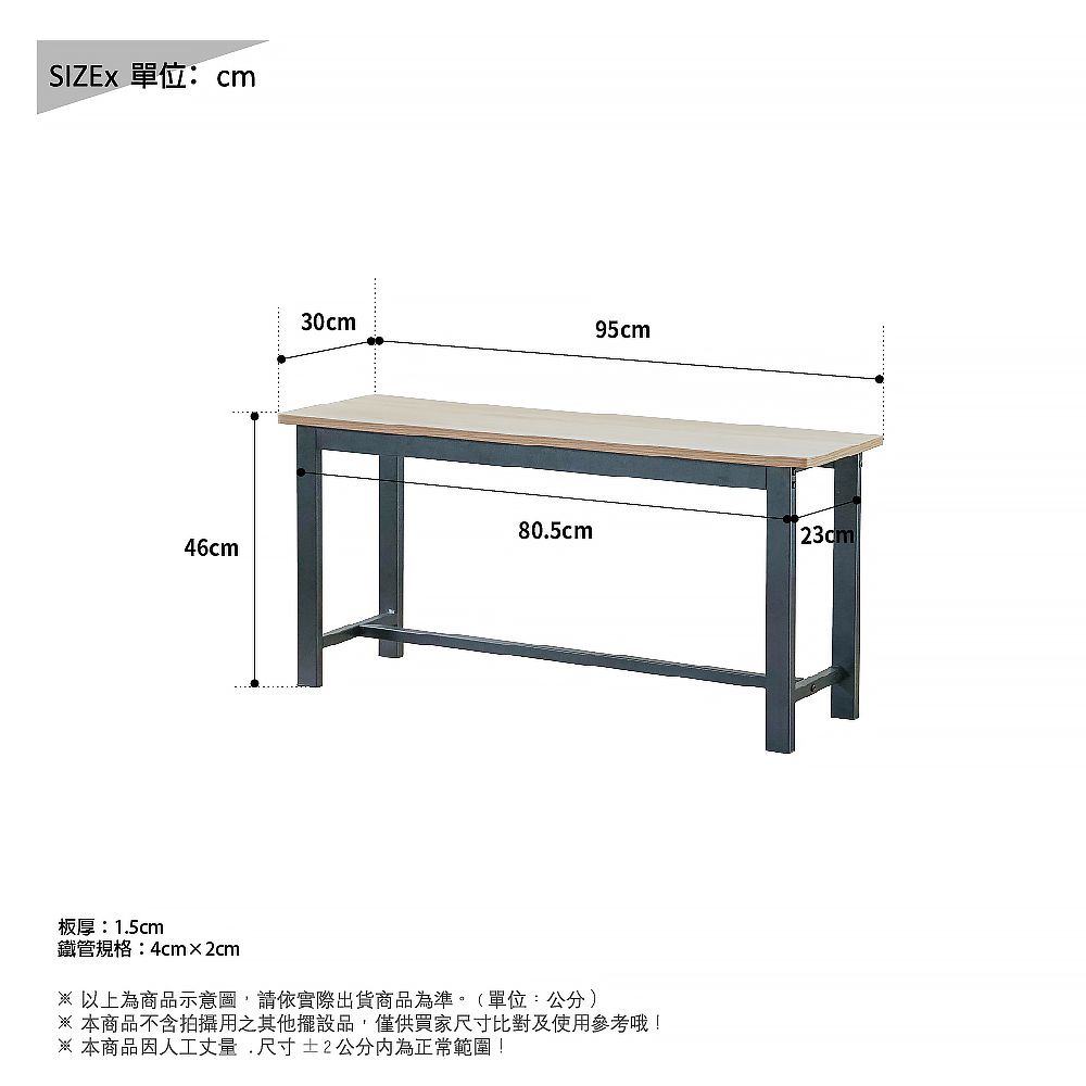 單位:cm30cm95cm80.5cm23cm46cm板厚:1.5cm鐵管規格:4cm×2cm 以上為商品示意圖請依實際出貨商品為準。(單位:公分)本商品不含拍攝用之其他擺設品,僅供買家尺寸比對及使用參考哦!※ 本商品因人工丈量,尺寸±2公分內為正常範圍!