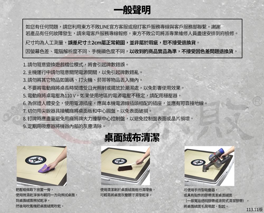 一般聲明如您有任何問題,請您利用東方不敗LINE官方客服或撥打客戶服務專線與客戶服務部聯繫。謝謝若產品有任何故障發生,請來電客戶服務專線報修,東方不敗公司將派專業維修人員盡速安排到府檢修。尺寸均為人工測量,誤差尺寸±2cm屬正常範圍,並非屬於瑕疵,恕不接受退換貨。因螢幕色差、電腦解析度不同、手機顯色度不同,以收到的商品實品為準,不接受因色差問題退換貨。1. 請勿隨意變換遊戲模式,將會引起牌數錯誤。2.主機運行中請勿隨意關閉電源開關,以免引起牌數錯亂。3. 請勿將其它物品如籌碼、打火機、菸蒂等物品機內。4. 不要將電動麻將桌長時間遭受日光照射或擺放於潮濕處,以免影響使用效果。5.電動麻將桌電壓為110V,如果使用地區的電源電壓不穩定,請配用穩壓器。6.為保證人體安全,使用電源插座,應與本機電源線插頭相配的插座,並應有可靠接地線。7. 切勿用尖銳器具接觸麻將桌面板和中心圓盤,以免表面破損。8. 打牌時應盡量避免用麻將牌大力撞擊中心控制盤,以避免控制盤表面或晶片損壞。9.定期用吸塵器將機器內部的灰塵清除。桌面絨布清潔把壓框條取下放置一旁,使用清潔刷於桌面絨面進行清理後,可使用手持型吸塵器,使用微濕乾淨抹布朝同一方向擦拭桌面,可輕易將桌面灰塵髒汙清理乾淨。或具有黏性的膠帶清潔桌面絨面到桌面絨面擦拭乾淨,然後用吹風機把桌面絨面吹乾。(一般寬版透明膠帶或滾筒式清潔膠帶)將桌面絨面毛吸起、黏起。113.11版