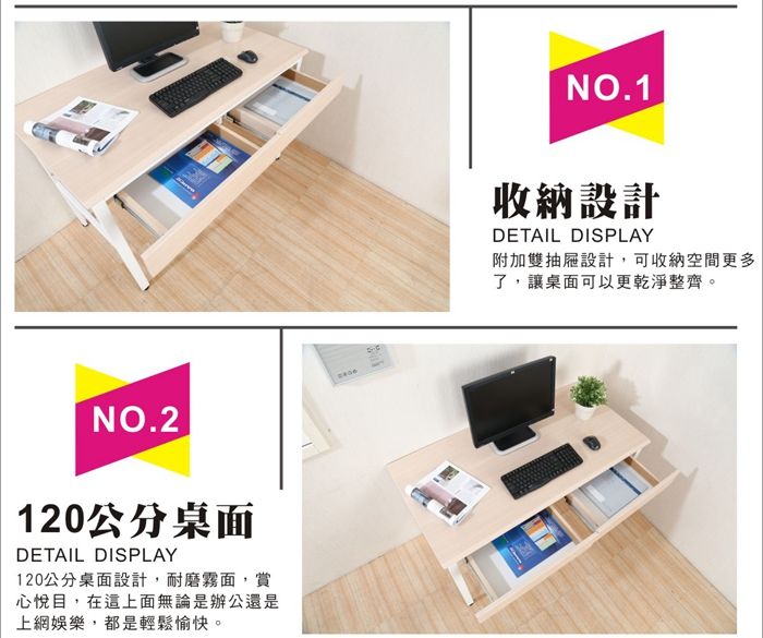NO.2120公分桌面DETAIL DISPLAY120公分桌面設計,耐磨霧面,賞心悅目,在這上面無論是辦公還是上網娛樂,都是輕鬆愉快。NO.1收納設計DETAIL DISPLAY附加雙抽屜設計,可收納空間更多了,讓桌面可以更乾淨整齊。