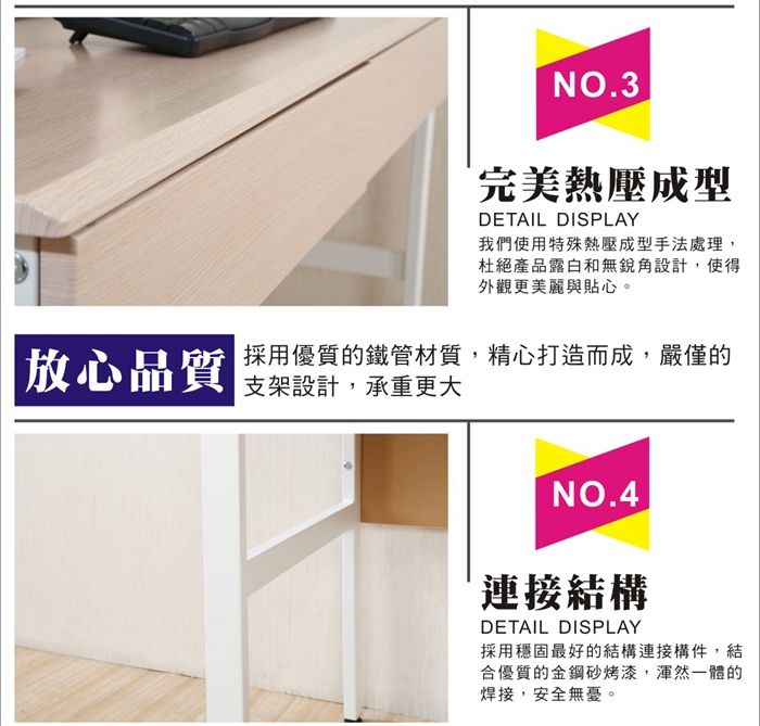 NO3完美熱壓成型DETAIL DISPLAY我們使用特殊熱壓成型手法處理,杜絕產品露白和無銳角設計,使得外觀更美麗與貼心。放心品質採用優質的鐵管材質,精心打造而成,嚴僅的支架設計,承重更大NO.4.連接結構DETAIL DISPLAY採用穩固最好的結構連接構件,結合優質的金鋼砂烤漆,渾然一體的焊接,安全無憂。