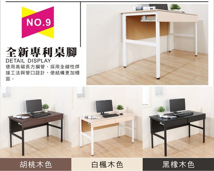 NO.9全新專利桌腳DETAIL DISPLAY使用高碳長方鋼管,採用全線性焊接工法與管口設計,使結構更加穩固胡桃木色白楓木色黑橡木色