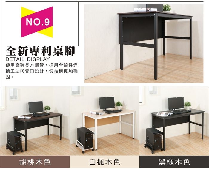NO.9全新專利桌腳DETAIL DISPLAY使用高碳長方鋼管,採用全線性焊接工法與管口設計,使結構更加穩固胡桃木色白楓木色黑橡木色