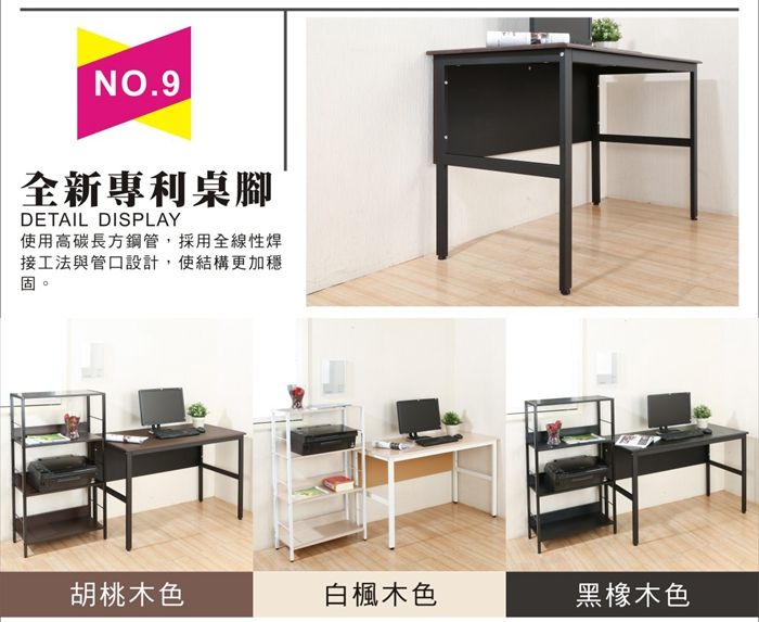 NO.9全新專利桌腳DETAIL DISPLAY使用高碳長方鋼管,採用全線性焊接工法與管口設計,使結構更加穩固。胡桃木色白楓木色黑橡木色