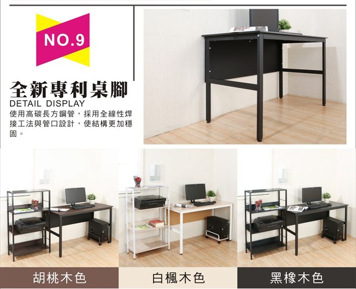 NO.9全新專利桌腳DETAIL DISPLAY使用高碳長方鋼管,採用全線性焊接工法與管口設計,使結構更加穩胡桃木色白楓木色黑橡木色