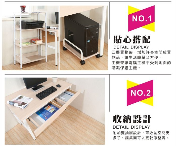 NO.1貼心搭配DETAIL DISPLAY四層置物架,增加許多空間放置物品,讓生活簡單又方便。主機架讓電腦主機不受到地面的潮濕保護主機。NO.2收納設計DETAIL DISPLAY附加雙抽屜設計,可收納空間更多了,讓桌面可以更乾淨整齊。