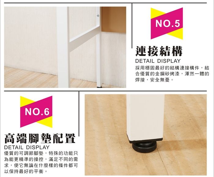 NO.6高端腳墊配置DETAIL DISPLAY優質的可調節腳墊,特殊的功能只為能更精準的操控,滿足不同的需求,使它無論在什麼樣的條件都可以保持最好的平衡。NO.5連接結構DETAIL DISPLAY採用穩固最好的結構連接構件,結合優質的金鋼砂烤漆,渾然一體的焊接,安全無憂。