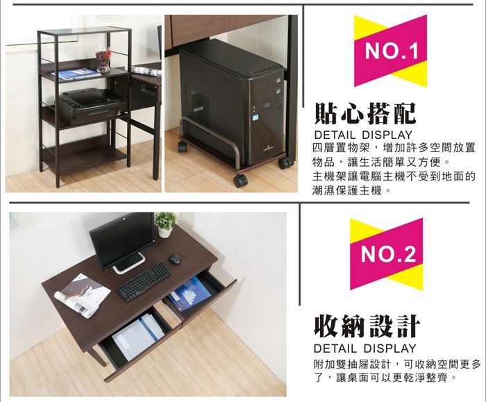 NO.1貼心搭配DETAIL DISPLAY四層置物架,增加許多空間放置物品,讓生活簡單又方便。主機架讓電腦主機不受到地面的潮濕保護主機。NO.2收納設計DETAIL DISPLAY附加雙抽屜設計,可收納空間更多了,讓桌面可以更乾淨整齊。