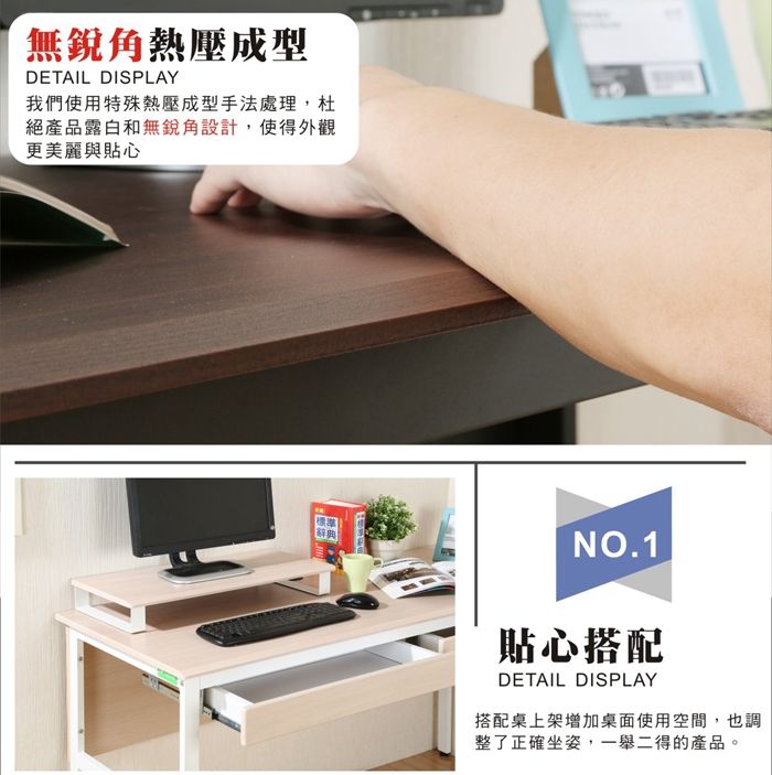 無銳角熱壓成型DETAIL DISPLAY我們使用特殊熱壓成型手法處理,杜絕產品露白和無銳角設計,使得外觀更美麗與貼心NO.1貼心搭配DETAIL DISPLAY搭配桌上架增加桌面使用空間,也調整了正確坐姿,一舉二得的產品。