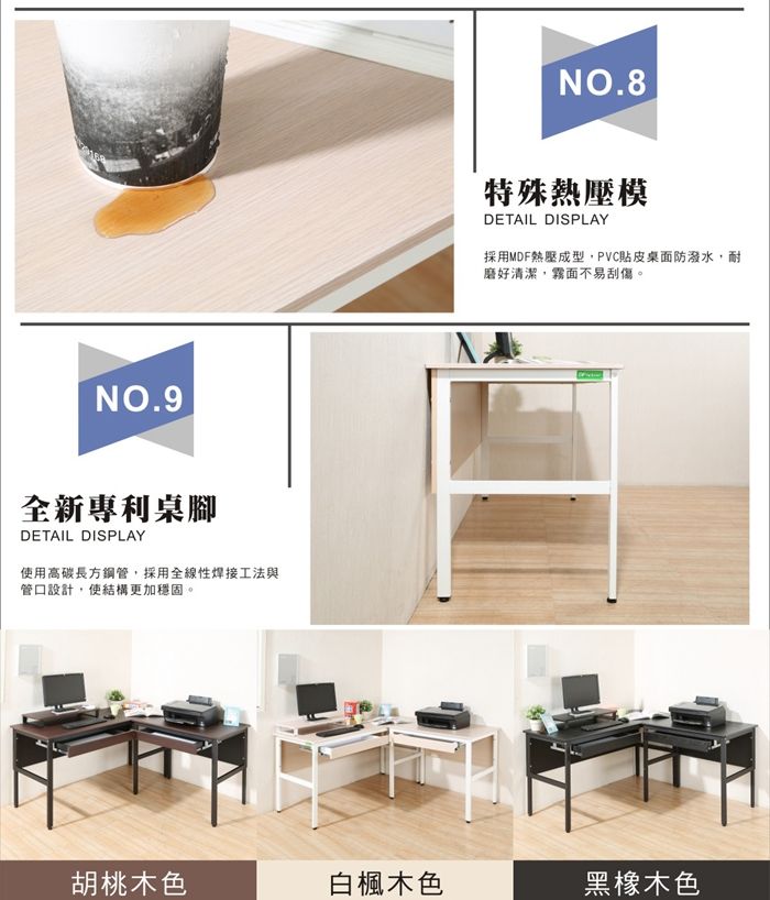 NO.9全新專利桌腳DETAIL DISPLAY使用高碳長方鋼管,採用全線性焊接工法與管口設計,使結構更加穩固。NO.8特殊熱壓模DETAIL DISPLAY採用MDF熱壓成型,PVC貼皮桌面防潑水,耐磨好清潔,霧面不易刮傷。胡桃木色白楓木色黑橡木色