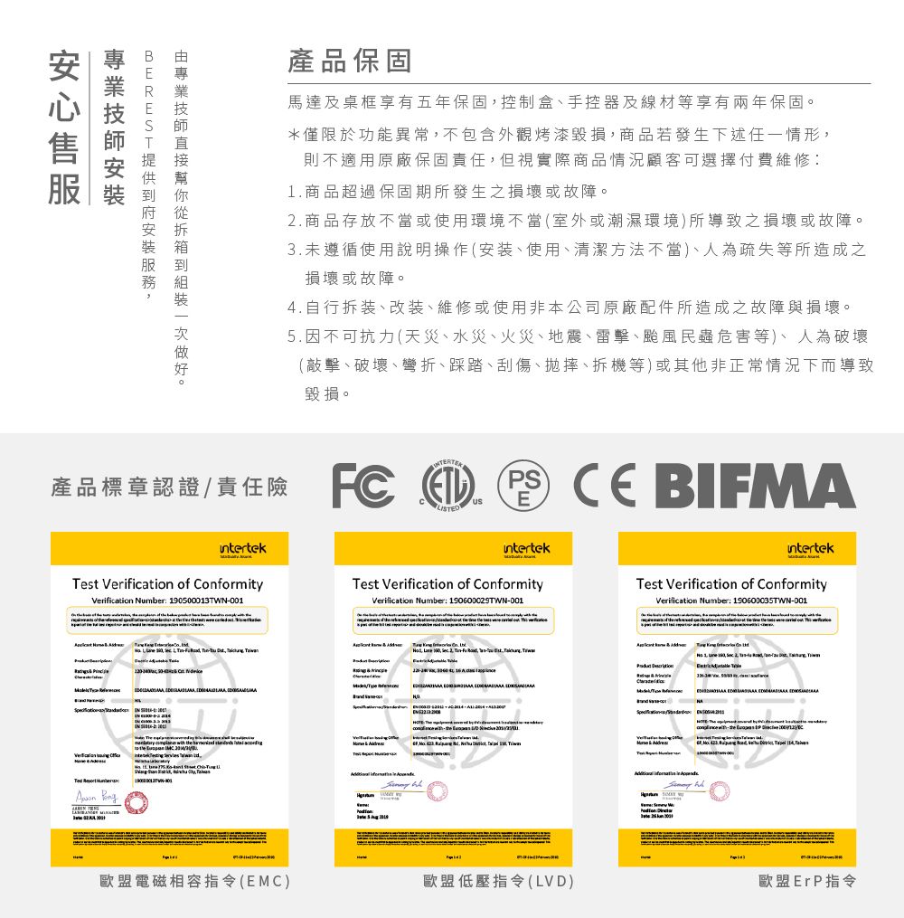 BRES產品保固馬達及桌框享有五年保固控制手控器及線材等享有兩年保固。*僅限於功能異常不包含外觀烤漆毀損商品若發生下述一情形則不適用原廠保固責任但視實際商品情況顧客可選擇1商品超過保固期所發生之或故障。.商品存放不當或使用環境不當(室外或潮濕環境所之損壞或故障。3.未遵循使用說明操作(安装使用清潔方法不當疏失等所造成之損壞或故障。4.自行拆装、、或使用非本公司原廠配件所造成之故障與損壞。5.因不可抗力(天災、水災、火災、、雷擊、民蟲危害等人為、、彎折、踩踏、刮傷、拋、拆機等或其他非正常情況下而導致毀損。責任險 產品任   E  BIFALISintertekintertekintertekt Verification of ConformityTest Verification of ConformityTest Verification of ConformityVerification Number 190500013TWN001Verification Number 190600029TWND01Verification Number: 190600035TWN-D01   T     - -  T   2  , ,    MTe      ED       ,   .        s,   歐盟電磁相容指令(EMC)歐盟低壓指令(LVD)歐盟ErP指令