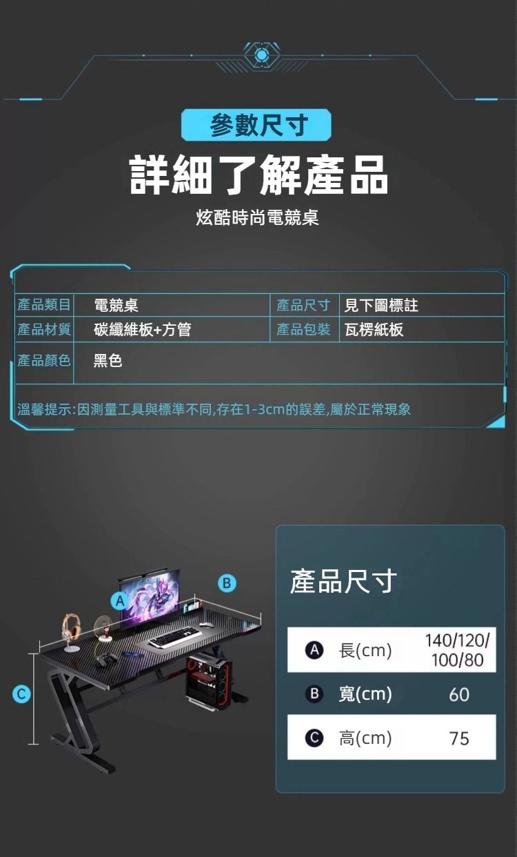參數尺寸詳細了解產品炫酷時尚電競桌產品類目電競桌產品尺寸見下圖標註產品材質碳纖維板+方管產品包裝 瓦楞紙板產品顏色黑色 溫馨提示:因測量工具與標準不同,存在1-3cm的誤差,屬於正常現象產品尺寸 長(cm)140/120/100/80B (cm)60 (cm)75
