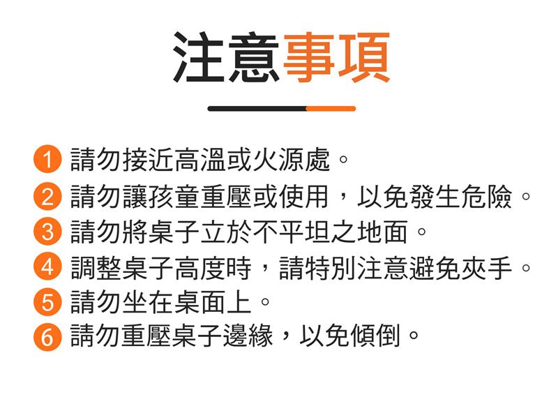 注意事項請勿接近高溫或火源處。② 請勿讓孩童重壓或使用,以免發生危險。 請勿將桌子立於不平坦之地面。調整桌子高度時,請特別注意避免夾手。 請勿坐在桌面上。 請勿重壓桌子邊緣,以免傾倒