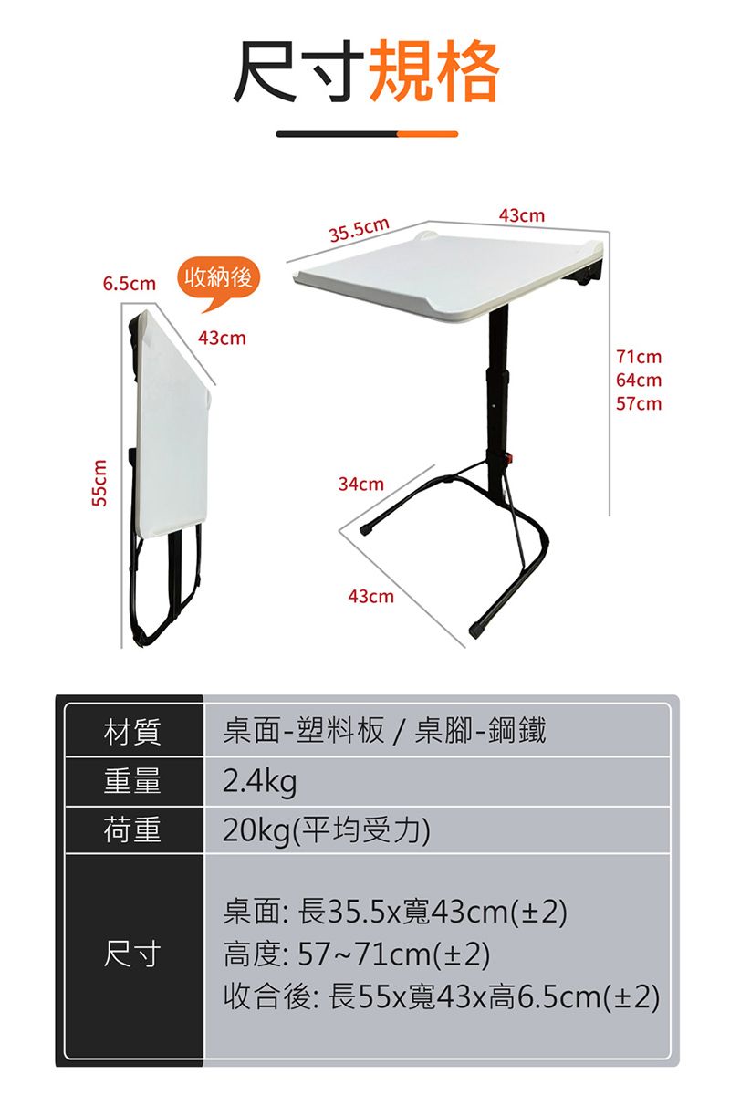 55cm尺寸規格35.5cm43cm6.5cm 收納後43cm34cm43cm材質桌面塑料板/桌腳-鋼鐵重量荷重2.4kg20kg(平均受力)桌面: 長35.5x寬43cm(±2)尺寸高度:57~71cm(±2)收合後:長55x寬43x高6.5cm(±2)71cm64cm57cm