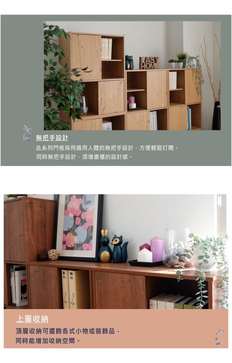 無把手設計此系列門板採用適用人體的無把手設計,方便輕鬆打開。同時無把手設計,添增書櫃的設計感。上層收納頂層收納可擺飾各式小物或裝飾品,同時能增加收納空間。