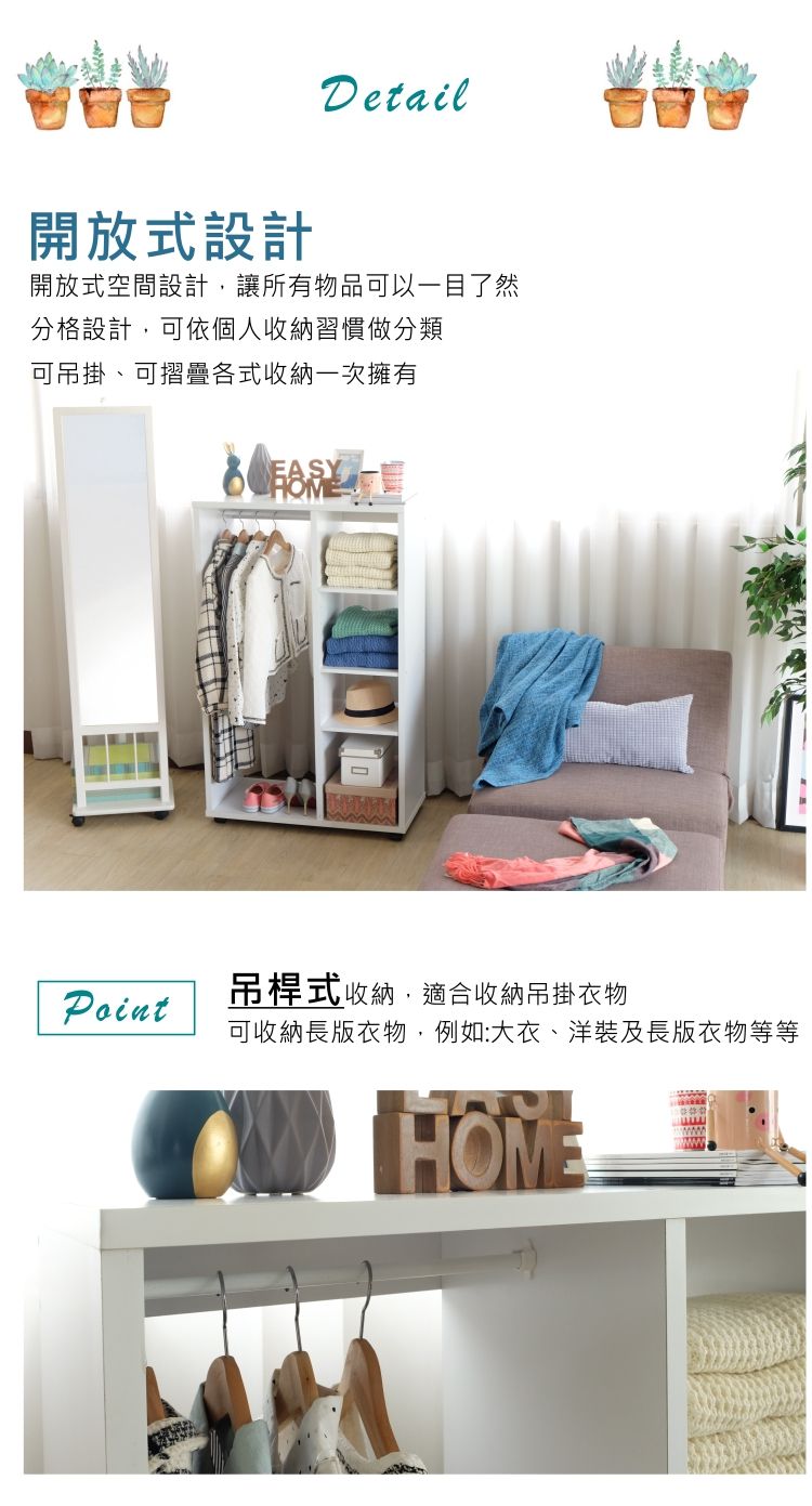 Detail開放式設計開放式空間設計讓所有物品可以一目了然分格設計,可依個人收納習慣做分類可吊掛、可摺疊各式收納一次擁有Point吊桿式收納,適合收納吊掛衣物可收納長版衣物,例如:大衣、洋裝及長版衣物等等HOME
