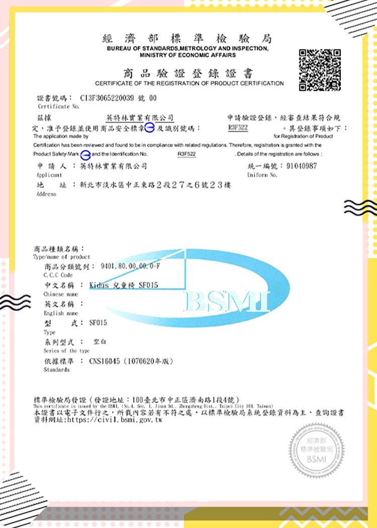 準檢驗BUREAU O STANDARDSMETROLOGY AND INSPECTIONMINISTRY OF ECONOMIC AFFAIRS商品驗證證書CERTIFICATE OF THE REGISTRATION OF PRODUCT CERTIFICATION證書號碼 C13F30652239 號 00Certificate 據實業有限公司定准予登錄並使用商品安全標及識別號碼:The application mae by申請驗證登錄經審查結果符合規登錄事項如下:for  of Product has been reviewed and found  be in  with   Therefore regtration is granted with Product   and the  R3F522  of the registration  folows:申請人:英特林實業有限公司統一編號:91040987Applicant 址:新北市淡水區中正東路2段27之6號23樓Address商品種類名稱:Type of 商品分類號列: F Code中文名稱: Kidus 兒童 SF015Chinese 英文名稱:English 式: SF015Type系列型式 : 空白Series of the type依據: CNS160451070620年版Standards標準檢驗局地址:100臺北市中正區濟南路1段4號  is  by the  (    d  ,    本證書以電子文件行之,所載內容若有不符之處,以標準檢驗局系統登錄資料為主,查詢證書資料網址:https://civil.bsmi.gov.tw經濟部標準檢驗局:BSMI