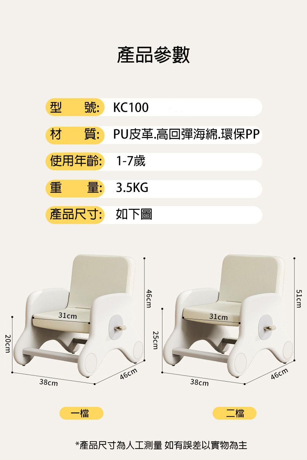 產品參數型號: KC10020cm材質: PU皮革高回彈海綿.環保PP使用年齡: 1-7歲量: 3.5KG產品尺寸: 如下圖31cm38cm一檔46cm25cm46cm31cm38cm二檔*產品尺寸為人工測量 如有誤差以實物為主51cm46cm
