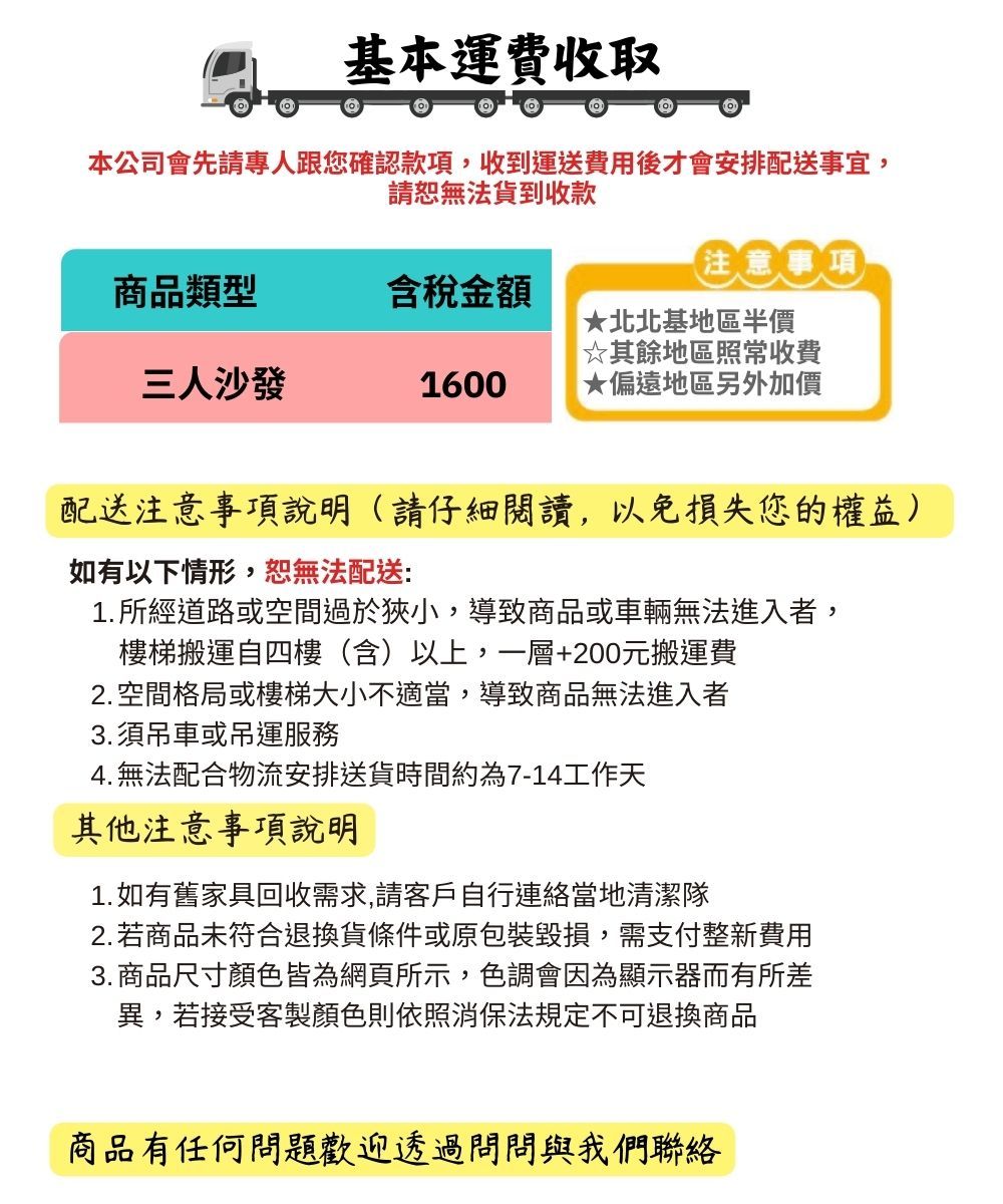 基本運費收取本公司會先請專人跟您確認款項收到運送費用後才會安排配送事宜,請恕無法貨到收款注意事項商品類型含稅金額★北北基地區半價☆其餘地區照常收費三人沙發1600★偏遠地區另外加價配送注意事項說明(請仔細閱讀,以免損失您的權益)如有以下情形,恕無法配送1.所經道路或空間過於狹小,導致商品或車輛無法進入者,樓梯搬運自四樓(含)以上,一層+200元搬運費2. 空間格局或樓梯大小不適當,導致商品無法進入者3.須吊車或吊運服務4. 無法配合物流安排送貨時間約為7-14工作天其他注意事項說明1. 如有舊家具回收需求,請客戶自行連絡當地清潔隊2.若商品未符合退換貨條件或原包裝毀損,需支付整新費用3. 商品尺寸顏色皆為網頁所示,色調會因為顯示器而有所差異,若接受客製顏色則依照消保法規定不可退換商品商品有任何問題歡迎透過問問與我們聯絡