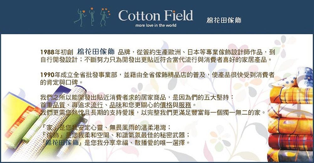 Cotton Field田more love in the world1988年初創 棉花田品牌,從簽約生產歐洲日本等專業設計師作品,到自行開發設計;不斷努力只為開發出更貼近符合當代流行與消費者喜好的家居產品。1990年成立全省批發事業部,並藉由全省傢飾精品店的普及,使產品很快受到消費者的肯定與口碑。我們之所以能開發出貼近消費者求的居家商品,是因為們的五大堅持:首重品質、再追求流行、品味和您更關心的價格與服務。我們更需您熱忱且長期的支持愛護,以完整我們更滿足豐富每一個獨一無二的家。家是您我安定心靈、無畏風雨的溫柔港灣;傢飾是您我柔和空間、和諧氣氛最佳的秘密武器;棉花田傢飾是您我分享幸福、散播愛的唯一選擇。