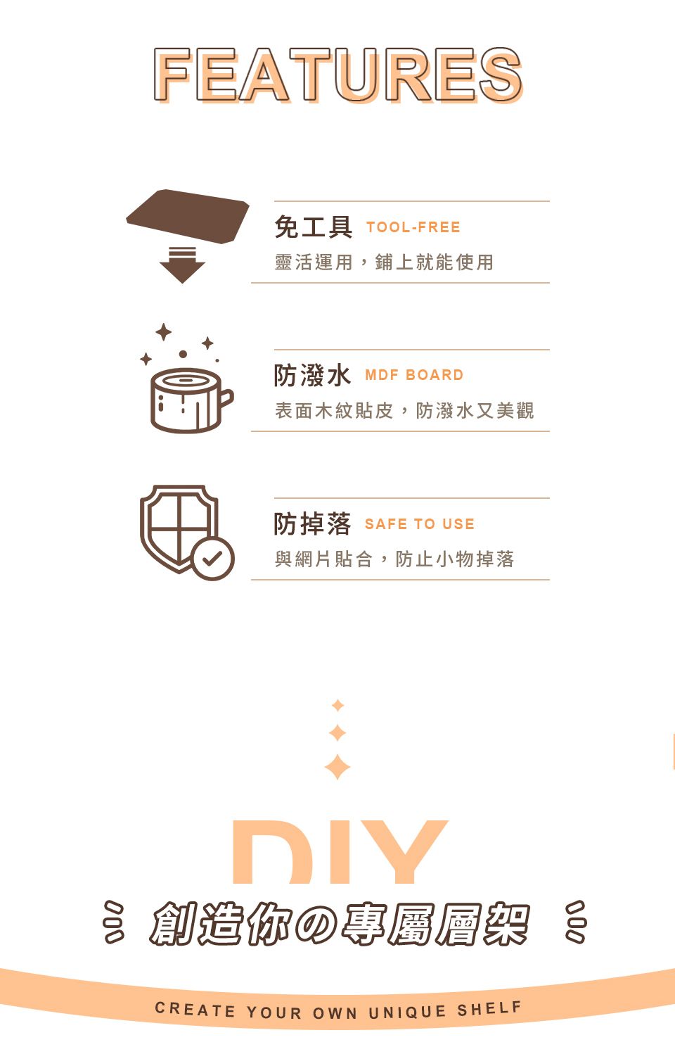 FEATURES免工具 TOOL-FREE靈活運用,鋪上就能使用防潑水 MDF BOARD表面木紋貼皮,防潑水又美觀防掉落 SAFE TO USE與網片貼合,防止小物掉落DIY你の專屬層架 CREATE YOUR OWN UNIQUE SHELF