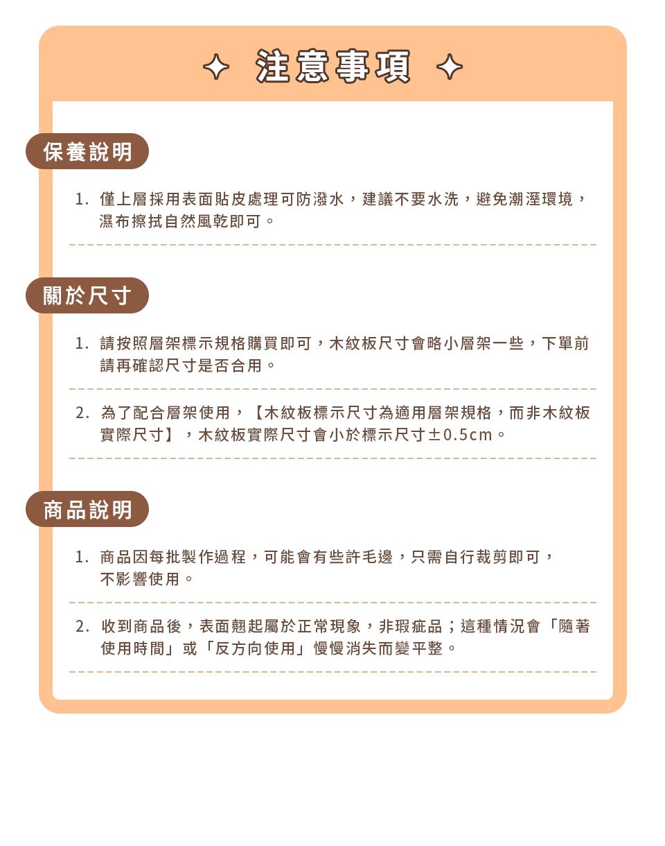 注意事項保養說明1.僅上層採用表面貼皮處理可防潑水,建議不要水洗,避免潮溼環境,濕布擦拭自然風乾即可關於尺寸1. 請按照層架標示規格購買即可,木紋板尺寸會略小層架一些,下單前請再確認尺寸是否合用。2.為了配合層架使用,【木紋板標示尺寸為適用層架規格,而非木紋板實際尺寸】,木紋板實際尺寸會小於標示尺寸±0.5cm。商品說明1.商品因每批製作過程,可能會有些許毛邊,只需自行裁剪即可,不影響使用。2.收到商品後,表面翹起屬於正常現象,非瑕疵品;這種情況會「隨著使用時間或「反方向使用」慢慢消失而變平整。