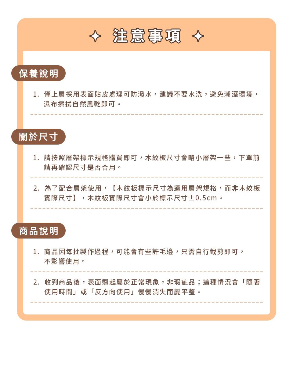 注意事項 保養說明1.僅上層採用表面貼皮處理可防潑水,建議不要水洗,避免潮濕環境,濕布擦拭自然風乾即可。關於尺寸1. 請按照層架標示規格購買即可,木紋板尺寸會略小層架一些,下單前請再確認尺寸是否合用。2. 為了配合層架使用,【木紋板標示尺寸為適用層架規格,而非木紋板實際尺寸】,木紋板實際尺寸會小於標示尺寸±0.5cm。商品說明1.商品因每批製作過程,可能會有些許毛邊,只需自行裁剪即可,不影響使用。2.收到商品後,表面翹起屬於正常現象,非瑕疵品;這種情況會「隨著使用時間或「反方向使用」慢慢消失而變平整。