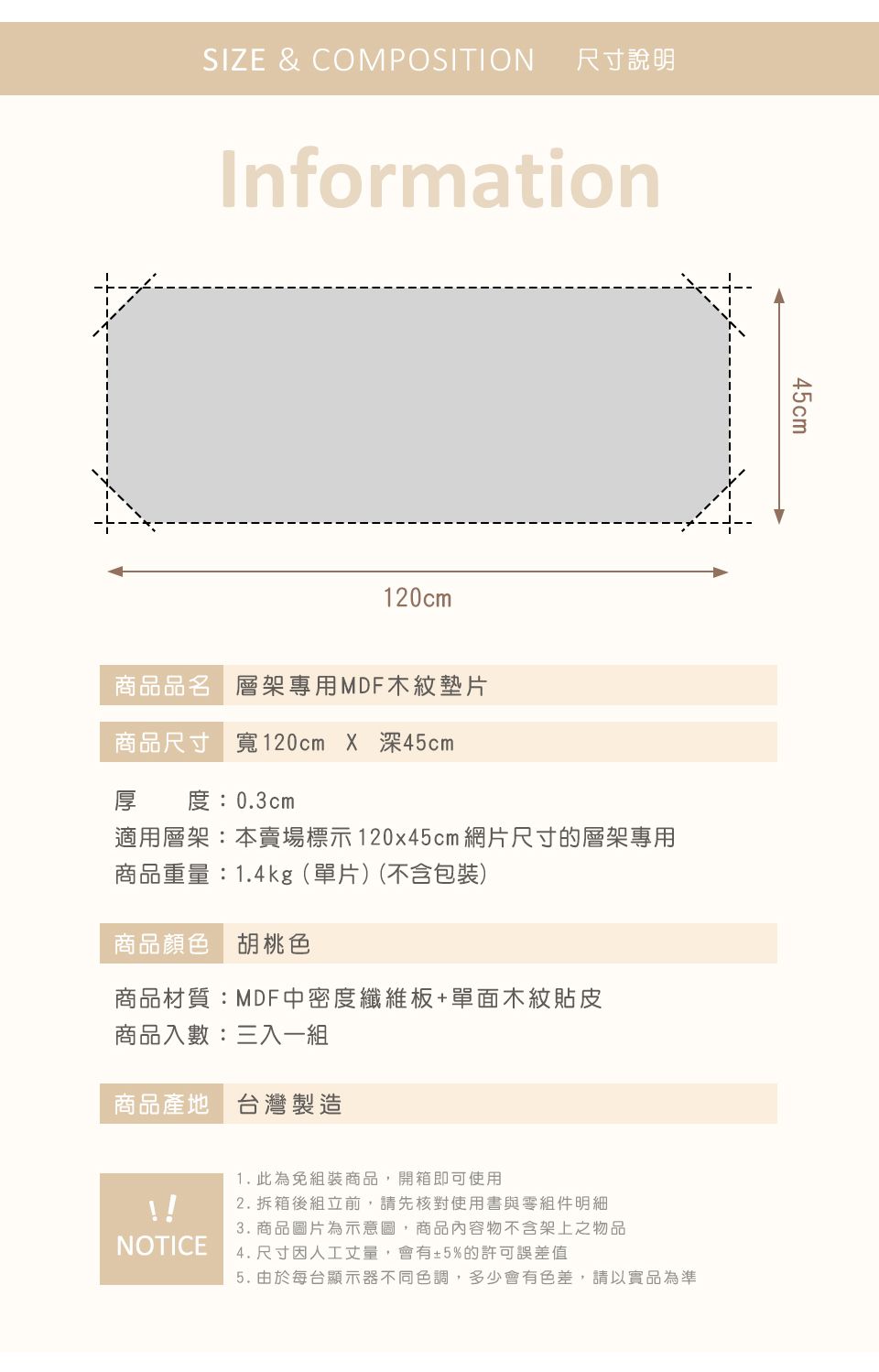 SIZE & COMPOSITION尺寸說明Information120cm商品品名 層架專用MDF木紋墊片商品尺寸 寬120cm X 深45cm厚 度:0.3cm適用層架:本賣場標示120x45cm 網片尺寸的層架專用商品重量:1.4kg(單片)(不含包裝)商品顏色 胡桃色商品材質:MDF中密度纖維板+單面木紋貼皮商品入數:三入一組商品產地 台灣製造1. 此為免組裝商品,開箱即可使用2. 拆箱後組立前,請先核對使用書與零組件明細3. 商品圖片為示意圖,商品內容物不含架上之物品NOTICE4. 尺寸因人工丈量,會有±5%的許可誤差值45cm5. 由於每台顯示器不同色調,多少會有色差,請以實品為準