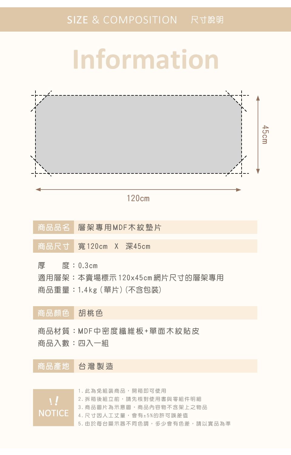 SIZE & COMPOSITION尺寸說明Information120cm商品品名 層架專用MDF木紋墊片商品尺寸 寬120cm X 深45cm厚 度:0.3cm適用層架:本賣場標示120x45cm 網片尺寸的層架專用商品重量:1.4kg(單片)(不含包裝)商品顏色 胡桃色商品材質:MDF中密度纖維板+單面木紋貼皮商品入數:四入一商品產地 台灣製造1. 此為免組裝商品,開箱即可使用2. 拆箱後組立前,請先核對使用書與零組件明細3. 商品圖片為示意圖,商品內容物不含架上之物品NOTICE4. 尺寸因人工丈量,會有±5%的許可誤差值45cm5. 由於每台顯示器不同色調,多少會有色差,請以實品為準